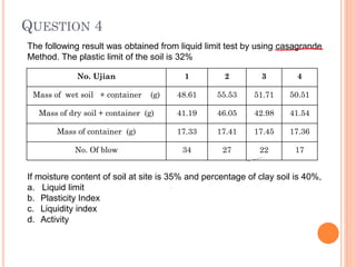 QUESTION 4
No. Ujian 1 2 3 4
Mass of wet soil + container (g) 48.61 55.53 51.71 50.51
Mass of dry soil + container (g) 41.19 46.05 42.98 41.54
Mass of container (g) 17.33 17.41 17.45 17.36
No. Of blow 34 27 22 17
The following result was obtained from liquid limit test by using casagrande
Method. The plastic limit of the soil is 32%
If moisture content of soil at site is 35% and percentage of clay soil is 40%,
a. Liquid limit
b. Plasticity Index
c. Liquidity index
d. Activity
 