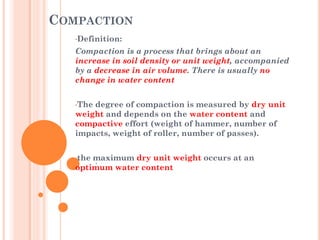 COMPACTION
•Definition:
Compaction is a process that brings about an
increase in soil density or unit weight, accompanied
by a decrease in air volume. There is usually no
change in water content
•The degree of compaction is measured by dry unit
weight and depends on the water content and
compactive effort (weight of hammer, number of
impacts, weight of roller, number of passes).
•the maximum dry unit weight occurs at an
optimum water content
 