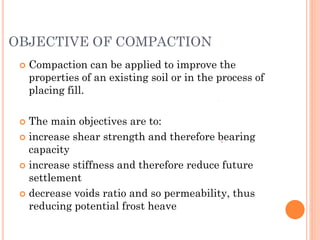 OBJECTIVE OF COMPACTION
 Compaction can be applied to improve the
properties of an existing soil or in the process of
placing fill.
 The main objectives are to:
 increase shear strength and therefore bearing
capacity
 increase stiffness and therefore reduce future
settlement
 decrease voids ratio and so permeability, thus
reducing potential frost heave
 