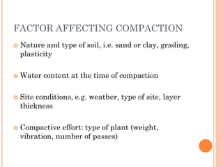 FACTOR AFFECTING COMPACTION
 Nature and type of soil, i.e. sand or clay, grading,
plasticity
 Water content at the time of compaction
 Site conditions, e.g. weather, type of site, layer
thickness
 Compactive effort: type of plant (weight,
vibration, number of passes)
 