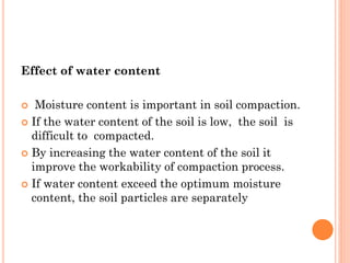 Effect of water content
 Moisture content is important in soil compaction.
 If the water content of the soil is low, the soil is
difficult to compacted.
 By increasing the water content of the soil it
improve the workability of compaction process.
 If water content exceed the optimum moisture
content, the soil particles are separately
 