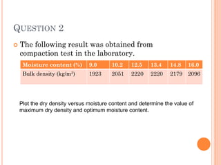 QUESTION 2
 The following result was obtained from
compaction test in the laboratory.
Moisture content (%) 9.0 10.2 12.5 13.4 14.8 16.0
Bulk density (kg/m3) 1923 2051 2220 2220 2179 2096
Plot the dry density versus moisture content and determine the value of
maximum dry density and optimum moisture content.
 