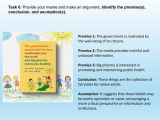 Task 6: Provide your meme and make an argument. Identify the premise(s),
conclusion, and asumption(s).
Premise 1: The government is motivated by
the well-being of its citizens.
Premise 2: The media provides truthful and
unbiased information.
Premise 3: Big pharma is interested in
promoting and maintaining public health.
Conclusion: These things are the collection of
fairytales for native adults.
Assumption: It suggests that these beliefs may
be overly optimistic or naive, encouraging a
more critical perspective on information and
institutions.
 