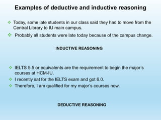 Examples of deductive and inductive reasoning
 IELTS 5.5 or equivalents are the requirement to begin the major’s
courses at HCM-IU.
 I recently sat for the IELTS exam and got 6.0.
 Therefore, I am qualified for my major’s courses now.
 Today, some late students in our class said they had to move from the
Central Library to IU main campus.
 Probably all students were late today because of the campus change.
INDUCTIVE REASONING
DEDUCTIVE REASONING
 