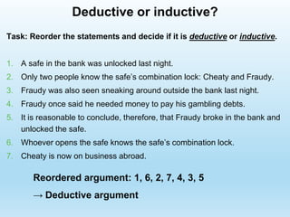 Deductive or inductive?
Task: Reorder the statements and decide if it is deductive or inductive.
1. A safe in the bank was unlocked last night.
2. Only two people know the safe’s combination lock: Cheaty and Fraudy.
3. Fraudy was also seen sneaking around outside the bank last night.
4. Fraudy once said he needed money to pay his gambling debts.
5. It is reasonable to conclude, therefore, that Fraudy broke in the bank and
unlocked the safe.
6. Whoever opens the safe knows the safe’s combination lock.
7. Cheaty is now on business abroad.
Reordered argument: 1, 6, 2, 7, 4, 3, 5
→ Deductive argument
 