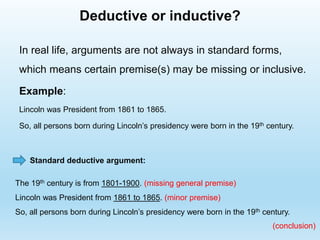 Deductive or inductive?
In real life, arguments are not always in standard forms,
which means certain premise(s) may be missing or inclusive.
Example:
Lincoln was President from 1861 to 1865.
So, all persons born during Lincoln’s presidency were born in the 19th century.
The 19th century is from 1801-1900. (missing general premise)
Lincoln was President from 1861 to 1865. (minor premise)
So, all persons born during Lincoln’s presidency were born in the 19th century.
Standard deductive argument:
(conclusion)
 