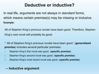 Deductive or inductive?
All of Stephen King’s previous novels have been good. Therefore, Stephen
King’s next novel will probably be good.
In real life, arguments are not always in standard forms,
which means certain premise(s) may be missing or inclusive.
Example:
* ‘All of Stephen King’s previous novels have been good.’ (generalized
premise) includes several particular premises:
1. Stephen King’s first novel was good. (specific premise)
2. Stephen King’s second novel was good. (specific premise)
3. Stephen King’s most recent novel was good. (specific premise)
→ Inductive argument
 