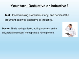Your turn: Deductive or inductive?
Doctor: Tim is having a fever, aching muscles, and a
dry, persistent cough. Perhaps he is having the flu.
Task: Insert missing premise(s) if any, and decide if the
argument below is deductive or inductive.
 