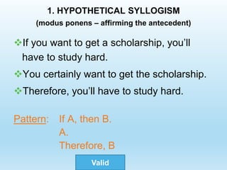 1. HYPOTHETICAL SYLLOGISM
(modus ponens – affirming the antecedent)
If you want to get a scholarship, you’ll
have to study hard.
You certainly want to get the scholarship.
Therefore, you’ll have to study hard.
Pattern: If A, then B.
A.
Therefore, B
Valid
 