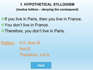 1. HYPOTHETICAL SYLLOGISM
(modus tollens – denying the consequent)
If you live in Paris, then you live in France.
You don’t live in France.
Therefore, you don’t live in Paris.
Pattern: If A, then B.
Not B.
Therefore, not A.
Valid
 