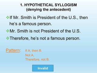 1. HYPOTHETICAL SYLLOGISM
(denying the antecedent)
If Mr. Smith is President of the U.S., then
he’s a famous person.
Mr. Smith is not President of the U.S.
Therefore, he’s not a famous person.
Pattern: If A, then B.
Not A.
Therefore, not B.
Invalid
 