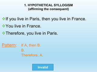 1. HYPOTHETICAL SYLLOGISM
(affirming the consequent)
If you live in Paris, then you live in France.
You live in France.
Therefore, you live in Paris.
Pattern: If A, then B.
B.
Therefore, A.
Invalid
 