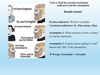 Task 2: Find the premise/conclusion
indicators and the assumption
Premise indicators: N/A (not available)
Conclusion indicators: So, That means, Then
Assumption 1: When a person is from a country,
it is his/her nationality.
Assumption 2: Country names ending in “land”
indicate the “lish” in the nationalities.
 Wrong: Greenland -> Greenish
Sample answer
 