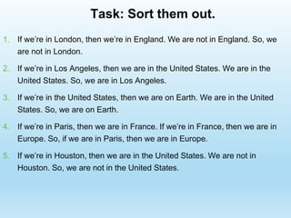 Task: Sort them out.
1. If we’re in London, then we’re in England. We are not in England. So, we
are not in London.
2. If we’re in Los Angeles, then we are in the United States. We are in the
United States. So, we are in Los Angeles.
3. If we’re in the United States, then we are on Earth. We are in the United
States. So, we are on Earth.
4. If we’re in Paris, then we are in France. If we’re in France, then we are in
Europe. So, if we are in Paris, then we are in Europe.
5. If we’re in Houston, then we are in the United States. We are not in
Houston. So, we are not in the United States.
 