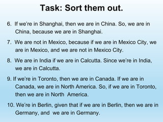 Task: Sort them out.
6. If we’re in Shanghai, then we are in China. So, we are in
China, because we are in Shanghai.
7. We are not in Mexico, because if we are in Mexico City, we
are in Mexico, and we are not in Mexico City.
8. We are in India if we are in Calcutta. Since we’re in India,
we are in Calcutta.
9. If we’re in Toronto, then we are in Canada. If we are in
Canada, we are in North America. So, if we are in Toronto,
then we are in North America.
10. We’re in Berlin, given that if we are in Berlin, then we are in
Germany, and we are in Germany.
 