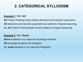2. CATEGORICAL SYLLOGISM
Example 1: With ‘All’
All Critical Thinking books contain deductive and inductive arguments.
All deductive and inductive arguments are patterns of logical reasoning.
So, all Critical Thinking books contain patterns of logical reasoning.
Example 2: With ‘Some’
Some students in our class are exchange students.
All exchange students are foreigners.
So, some students in our class are foreigners.
 