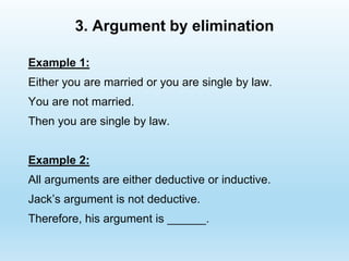 3. Argument by elimination
Example 1:
Either you are married or you are single by law.
You are not married.
Then you are single by law.
Example 2:
All arguments are either deductive or inductive.
Jack’s argument is not deductive.
Therefore, his argument is ______.
 
