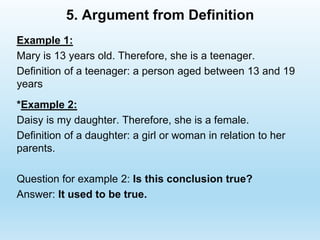5. Argument from Definition
Example 1:
Mary is 13 years old. Therefore, she is a teenager.
Definition of a teenager: a person aged between 13 and 19
years
*Example 2:
Daisy is my daughter. Therefore, she is a female.
Definition of a daughter: a girl or woman in relation to her
parents.
Question for example 2: Is this conclusion true?
Answer: It used to be true.
 