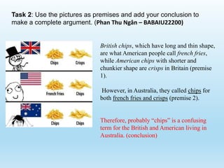 Task 2: Use the pictures as premises and add your conclusion to
make a complete argument. (Phan Thu Ngân – BABAIU22200)
British chips, which have long and thin shape,
are what American people call french fries,
while American chips with shorter and
chunkier shape are crisps in Britain (premise
1).
However, in Australia, they called chips for
both french fries and crisps (premise 2).
Therefore, probably “chips” is a confusing
term for the British and American living in
Australia. (conclusion)
 