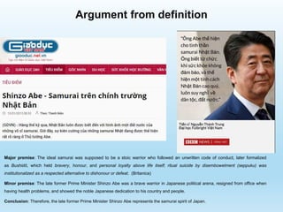 Argument from definition
Major premise: The ideal samurai was supposed to be a stoic warrior who followed an unwritten code of conduct, later formalized
as Bushidō, which held bravery, honour, and personal loyalty above life itself; ritual suicide by disembowelment (seppuku) was
institutionalized as a respected alternative to dishonour or defeat. (Britanica)
Minor premise: The late former Prime Minister Shinzo Abe was a brave warrior in Japanese political arena, resigned from office when
having health problems, and showed the noble Japanese dedication to his country and people.
Conclusion: Therefore, the late former Prime Minister Shinzo Abe represents the samurai spirit of Japan.
 