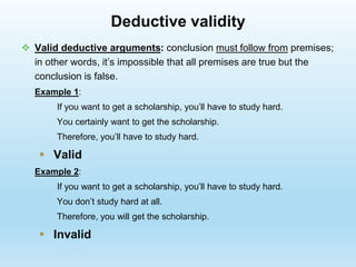 Deductive validity
 Valid deductive arguments: conclusion must follow from premises;
in other words, it’s impossible that all premises are true but the
conclusion is false.
Example 1:
If you want to get a scholarship, you’ll have to study hard.
You certainly want to get the scholarship.
Therefore, you’ll have to study hard.
 Valid
Example 2:
If you want to get a scholarship, you’ll have to study hard.
You don’t study hard at all.
Therefore, you will get the scholarship.
 Invalid
 