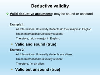  Valid deductive arguments: may be sound or unsound
Example 1:
All International University students do their majors in English.
I’m an International University student.
Therefore, I do my major in English.
 Valid and sound (true)
Example 2:
All International University students are aliens.
I’m an International University student.
Therefore, I’m an alien.
 Valid but unsound (true)
Deductive validity
 