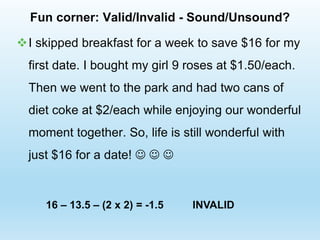 Fun corner: Valid/Invalid - Sound/Unsound?
I skipped breakfast for a week to save $16 for my
first date. I bought my girl 9 roses at $1.50/each.
Then we went to the park and had two cans of
diet coke at $2/each while enjoying our wonderful
moment together. So, life is still wonderful with
just $16 for a date!   
INVALID
16 – 13.5 – (2 x 2) = -1.5
 