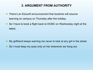3. ARGUMENT FROM AUTHORITY
 There’s an Edusoft announcement that students will resume
learning on campus on Thursday after the holiday.
 So I have to book a flight back to HCMC on Wednesday night at the
latest.
 My girlfriend keeps warning me never to look at any girl in the street.
 So I must keep my eyes only on her whenever we hang out.
 