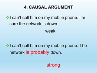 4. CAUSAL ARGUMENT
I can’t call him on my mobile phone. I’m
sure the network is down.
weak
I can’t call him on my mobile phone. The
network is probably down.
strong
 