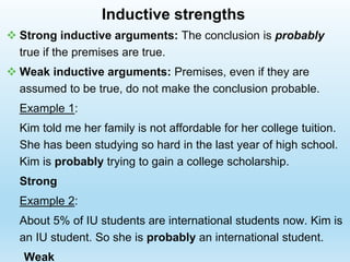  Strong inductive arguments: The conclusion is probably
true if the premises are true.
 Weak inductive arguments: Premises, even if they are
assumed to be true, do not make the conclusion probable.
Example 1:
Kim told me her family is not affordable for her college tuition.
She has been studying so hard in the last year of high school.
Kim is probably trying to gain a college scholarship.
Strong
Example 2:
About 5% of IU students are international students now. Kim is
an IU student. So she is probably an international student.
Weak
Inductive strengths
 