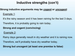 Strong inductive arguments may be cogent or uncogent:
Example 1:
It’s the rainy season and it has been raining for the last 3 days.
Therefore, it is probably going to rain today.
Strong and cogent (convincing)
Example 2:
Rainy days generally result in dry weather and it is raining now.
Therefore, we’ll probably have dry weather today.
Strong but uncogent (at least one premise is false)
Inductive strengths (con’t)
 