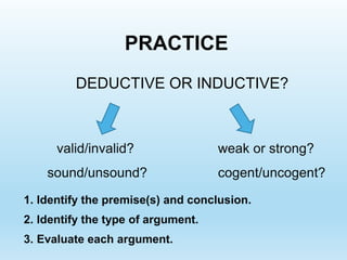 PRACTICE
DEDUCTIVE OR INDUCTIVE?
valid/invalid?
sound/unsound?
weak or strong?
cogent/uncogent?
1. Identify the premise(s) and conclusion.
2. Identify the type of argument.
3. Evaluate each argument.
 