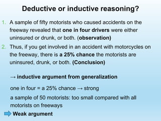 1. A sample of fifty motorists who caused accidents on the
freeway revealed that one in four drivers were either
uninsured or drunk, or both. (observation)
2. Thus, if you get involved in an accident with motorcycles on
the freeway, there is a 25% chance the motorists are
uninsured, drunk, or both. (Conclusion)
→ inductive argument from generalization
one in four = a 25% chance → strong
Deductive or inductive reasoning?
a sample of 50 motorists: too small compared with all
motorists on freeways
Weak argument
 