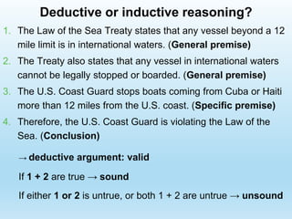 1. The Law of the Sea Treaty states that any vessel beyond a 12
mile limit is in international waters. (General premise)
2. The Treaty also states that any vessel in international waters
cannot be legally stopped or boarded. (General premise)
3. The U.S. Coast Guard stops boats coming from Cuba or Haiti
more than 12 miles from the U.S. coast. (Specific premise)
4. Therefore, the U.S. Coast Guard is violating the Law of the
Sea. (Conclusion)
→ deductive argument: valid
If 1 + 2 are true → sound
If either 1 or 2 is untrue, or both 1 + 2 are untrue → unsound
Deductive or inductive reasoning?
 