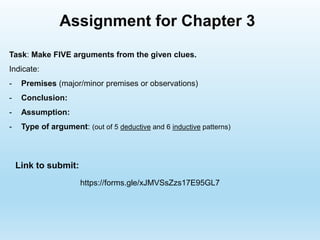 Task: Make FIVE arguments from the given clues.
Indicate:
- Premises (major/minor premises or observations)
- Conclusion:
- Assumption:
- Type of argument: (out of 5 deductive and 6 inductive patterns)
Assignment for Chapter 3
Link to submit:
https://forms.gle/xJMVSsZzs17E95GL7
 
