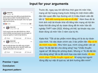 Trước đó, ngay sau khi kết thúc thời gian thi môn Văn,
mạng xã hội hoang mang trước thông tin một nhóm diễn
đàn liên quan đến học đường với 2,3 triệu thành viên đã
tiết lộ "2k5 biết nương tựa vào ai rồi đấy". Kèm theo đó là
hình ảnh một tài khoản khá nổi tiếng trên mạng xã hội tên
Kaito Kid đã công bố dự doán đúng đề thi môn Văn tốt
nghiệp THPT năm 2022. Không chỉ thế, tại khoản này còn
đoán đúng cả môn Văn 3 năm của kỳ thi.
Kaito Kid: "Tất cả tác phẩm mình đăng chỉ là do dự đoán
của mình. Và việc đoán chính xác 3 tác phẩm liên tiếp có lẽ
do mình may mắn. Như hôm qua, mình cũng phân vân sẽ
chọn "Ai đã đặt tên cho dòng sông" hay "Chiếc thuyền
ngoài xa" để đăng lên phỏng đoán. Nhưng vì "Ai đã đặt tên
cho dòng sông" đã ra đề minh họa của năm trước rồi nên
mình chọn "Chiếc thuyền ngoài xa". Hi vọng mọi người
đừng đẩy sự việc đi quá xa, sẽ ảnh hưởng đến mình".
Premise + type:
Conclusion:
Argument pattern:
Input for your arguments
 