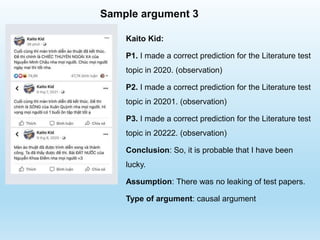 Sample argument 3
Kaito Kid:
P1. I made a correct prediction for the Literature test
topic in 2020. (observation)
P2. I made a correct prediction for the Literature test
topic in 20201. (observation)
P3. I made a correct prediction for the Literature test
topic in 20222. (observation)
Conclusion: So, it is probable that I have been
lucky.
Assumption: There was no leaking of test papers.
Type of argument: causal argument
 