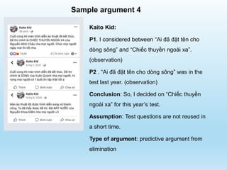 Sample argument 4
Kaito Kid:
P1. I considered between “Ai đã đặt tên cho
dòng sông” and “Chiếc thuyền ngoài xa”.
(observation)
P2 . “Ai đã đặt tên cho dòng sông” was in the
test last year. (observation)
Conclusion: So, I decided on “Chiếc thuyền
ngoài xa” for this year’s test.
Assumption: Test questions are not reused in
a short time.
Type of argument: predictive argument from
elimination
 