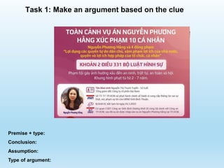 Premise + type:
Conclusion:
Assumption:
Type of argument:
Task 1: Make an argument based on the clue
 