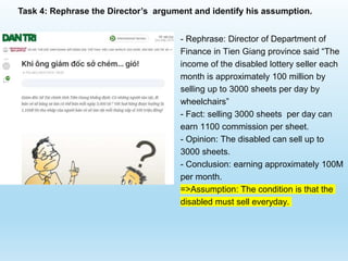 - Rephrase: Director of Department of
Finance in Tien Giang province said “The
income of the disabled lottery seller each
month is approximately 100 million by
selling up to 3000 sheets per day by
wheelchairs”
- Fact: selling 3000 sheets per day can
earn 1100 commission per sheet.
- Opinion: The disabled can sell up to
3000 sheets.
- Conclusion: earning approximately 100M
per month.
=>Assumption: The condition is that the
disabled must sell everyday.
Task 4: Rephrase the Director’s argument and identify his assumption.
 