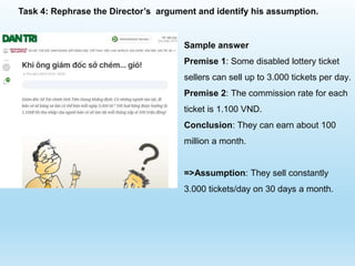 Sample answer
Premise 1: Some disabled lottery ticket
sellers can sell up to 3.000 tickets per day.
Premise 2: The commission rate for each
ticket is 1.100 VND.
Conclusion: They can earn about 100
million a month.
=>Assumption: They sell constantly
3.000 tickets/day on 30 days a month.
Task 4: Rephrase the Director’s argument and identify his assumption.
 