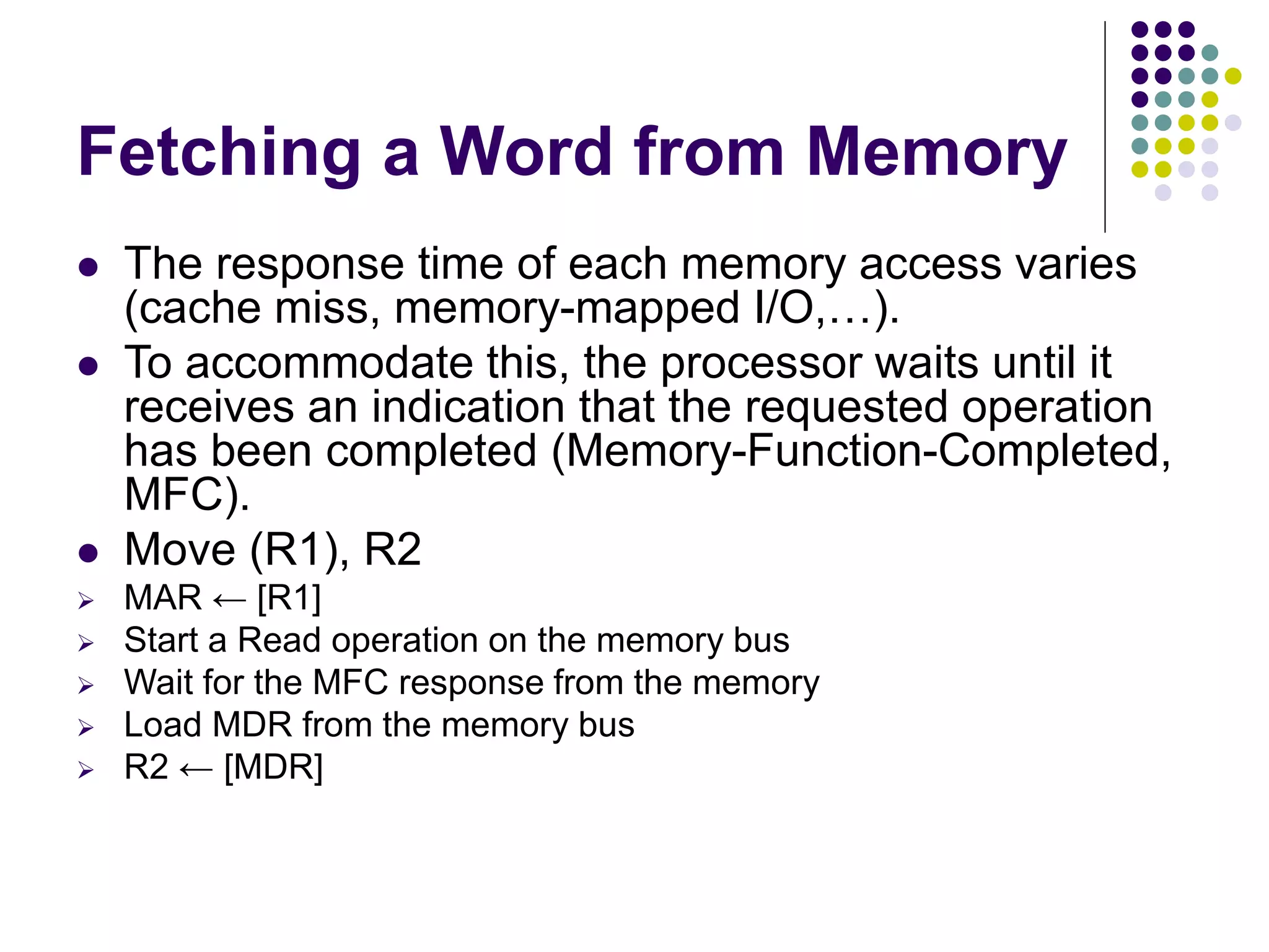 Fetching a Word from Memory  The response time of each memory access varies (cache miss, memory-mapped I/O,…).  To accommodate this, the processor waits until it receives an indication that the requested operation has been completed (Memory-Function-Completed, MFC).  Move (R1), R2  MAR ← [R1]  Start a Read operation on the memory bus  Wait for the MFC response from the memory  Load MDR from the memory bus  R2 ← [MDR] 