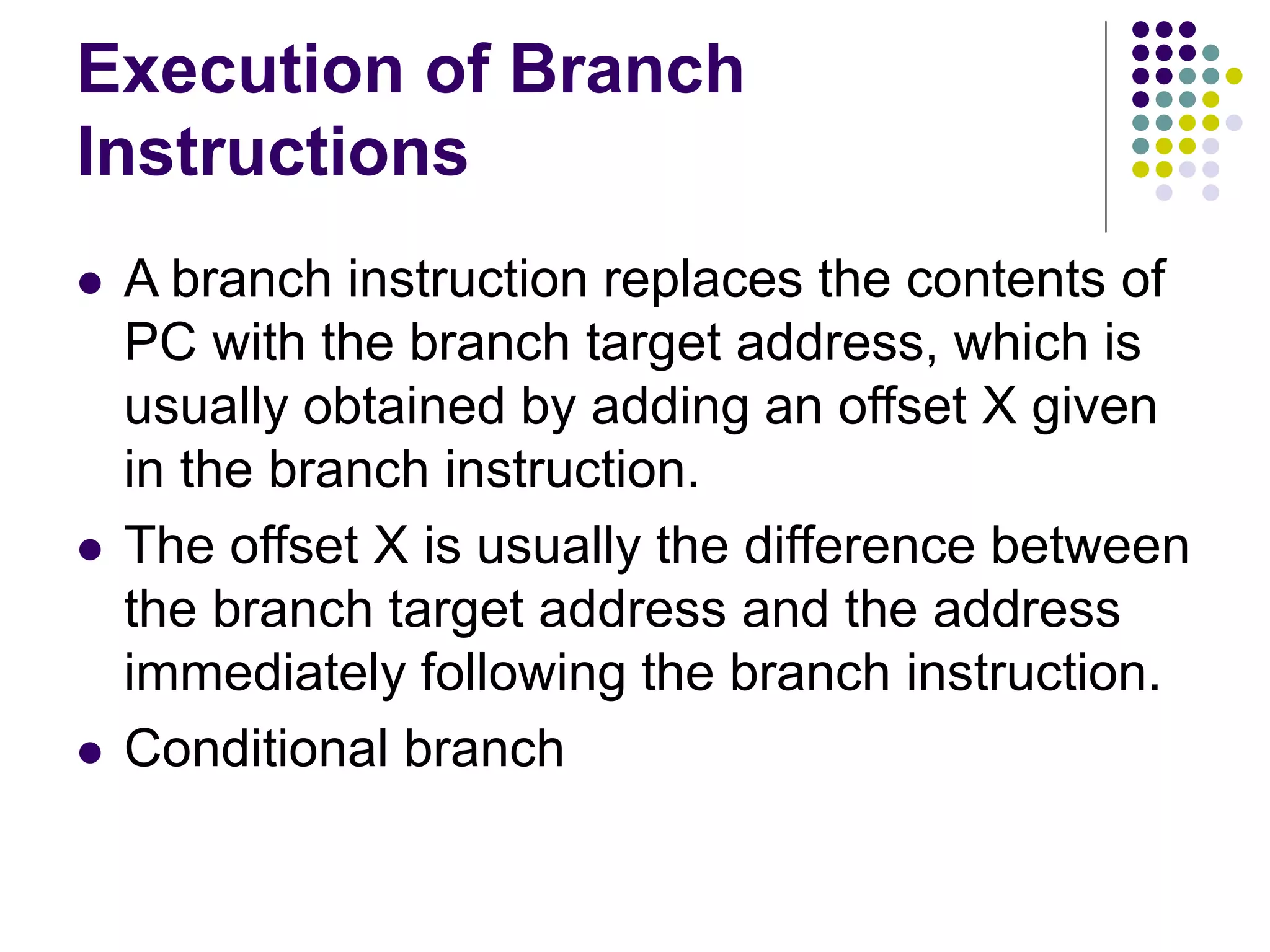 Execution of Branch Instructions  A branch instruction replaces the contents of PC with the branch target address, which is usually obtained by adding an offset X given in the branch instruction.  The offset X is usually the difference between the branch target address and the address immediately following the branch instruction.  Conditional branch 