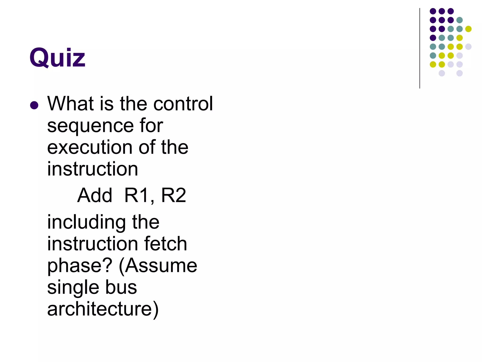 Quiz  What is the control sequence for execution of the instruction Add R1, R2 including the instruction fetch phase? (Assume single bus architecture) lines Data Address lines bus Memory Carry -in ALU PC MAR MDR Y Z Add XOR Sub bus IR TEMP R0 control ALU lines Control signals R n 1 -   Instruction decoder and Internal processor control logic A B Figure 7.1. Single-bus organization of the datapath inside a processor. MUX Select Constant 4 