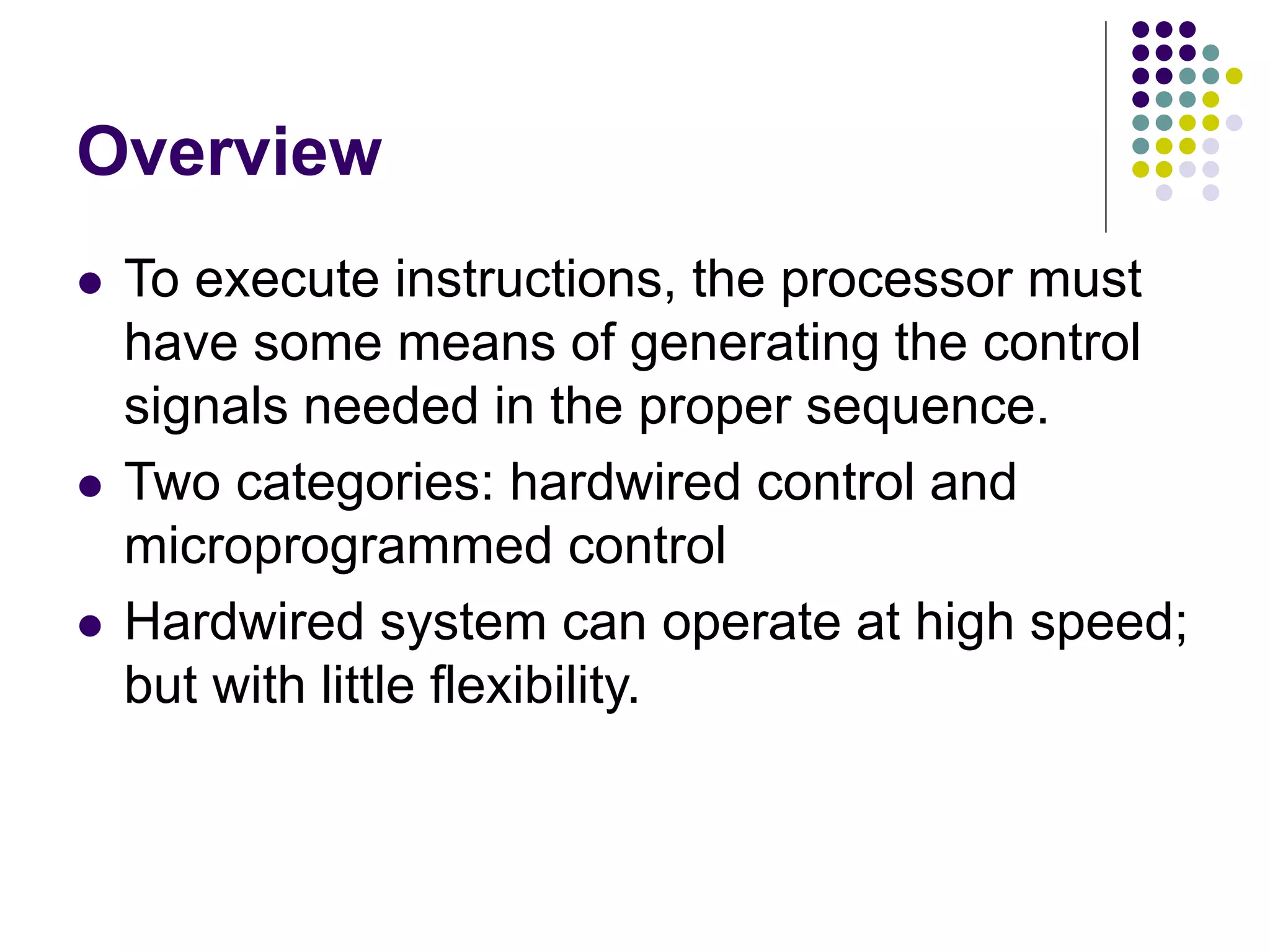 Overview  To execute instructions, the processor must have some means of generating the control signals needed in the proper sequence.  Two categories: hardwired control and microprogrammed control  Hardwired system can operate at high speed; but with little flexibility. 