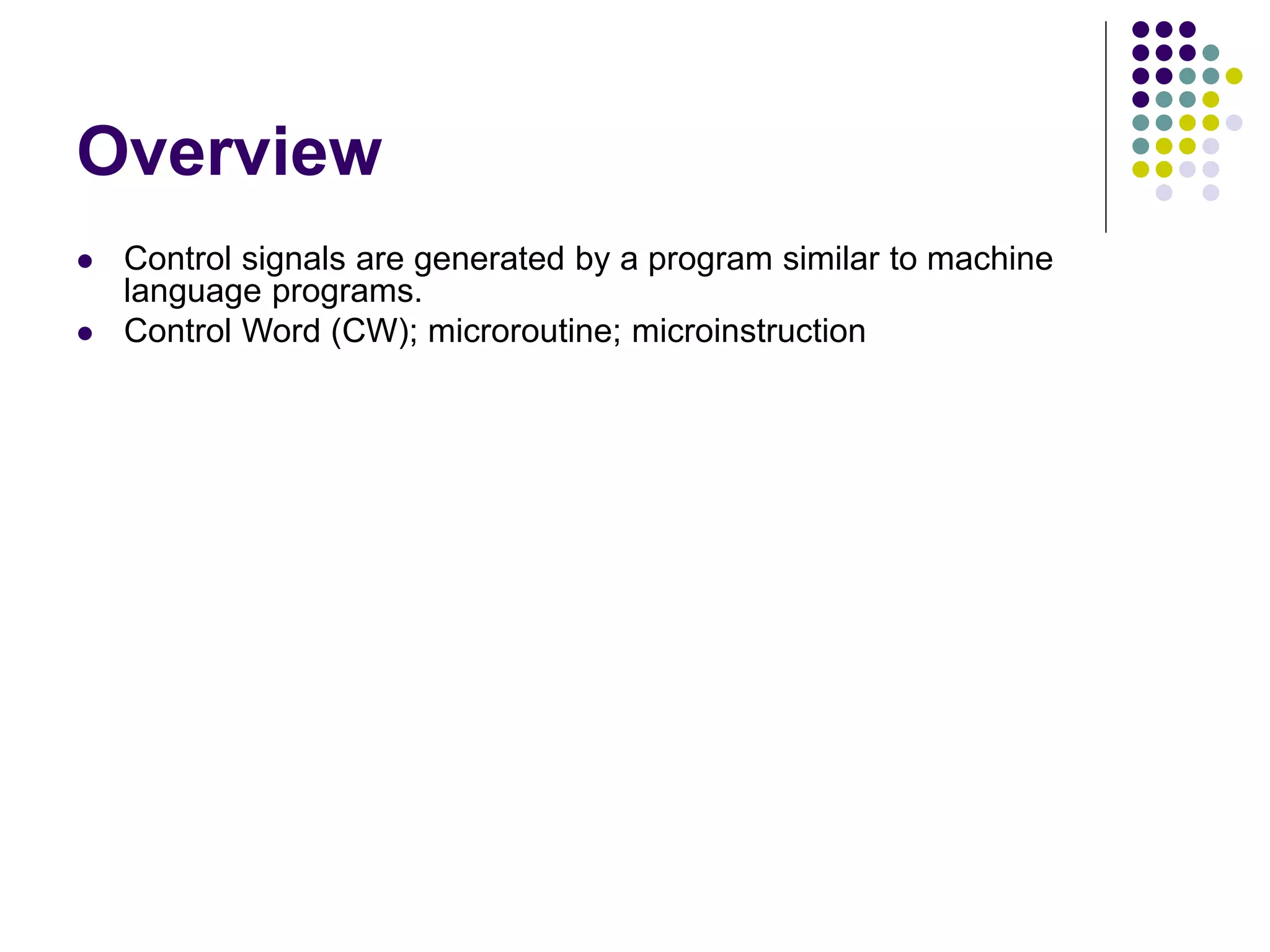 Overview  Control signals are generated by a program similar to machine language programs.  Control Word (CW); microroutine; microinstruction PC in PC out MAR in Read MDR out IR in Y in Select Add Z in Z out R1 out R1 in R3 out WMFC End 0 1 0 0 0 0 0 0 0 0 0 0 0 1 1 0 0 0 0 0 0 1 0 0 1 0 0 0 1 0 0 1 0 0 0 0 0 1 0 0 1 0 0 0 1 0 0 0 0 0 1 0 0 1 0 0 1 0 0 0 0 0 0 1 0 0 0 0 1 0 1 0 0 0 0 1 0 0 1 0 0 0 0 1 0 0 0 0 1 0 0 0 0 0 0 0 0 1 0 0 0 1 0 0 0 0 1 0 0 1 0 0 Micro - instruction 1 2 3 4 5 6 7 Figure 7.15 An e xample of microinstructions for Figure 7.6. 
