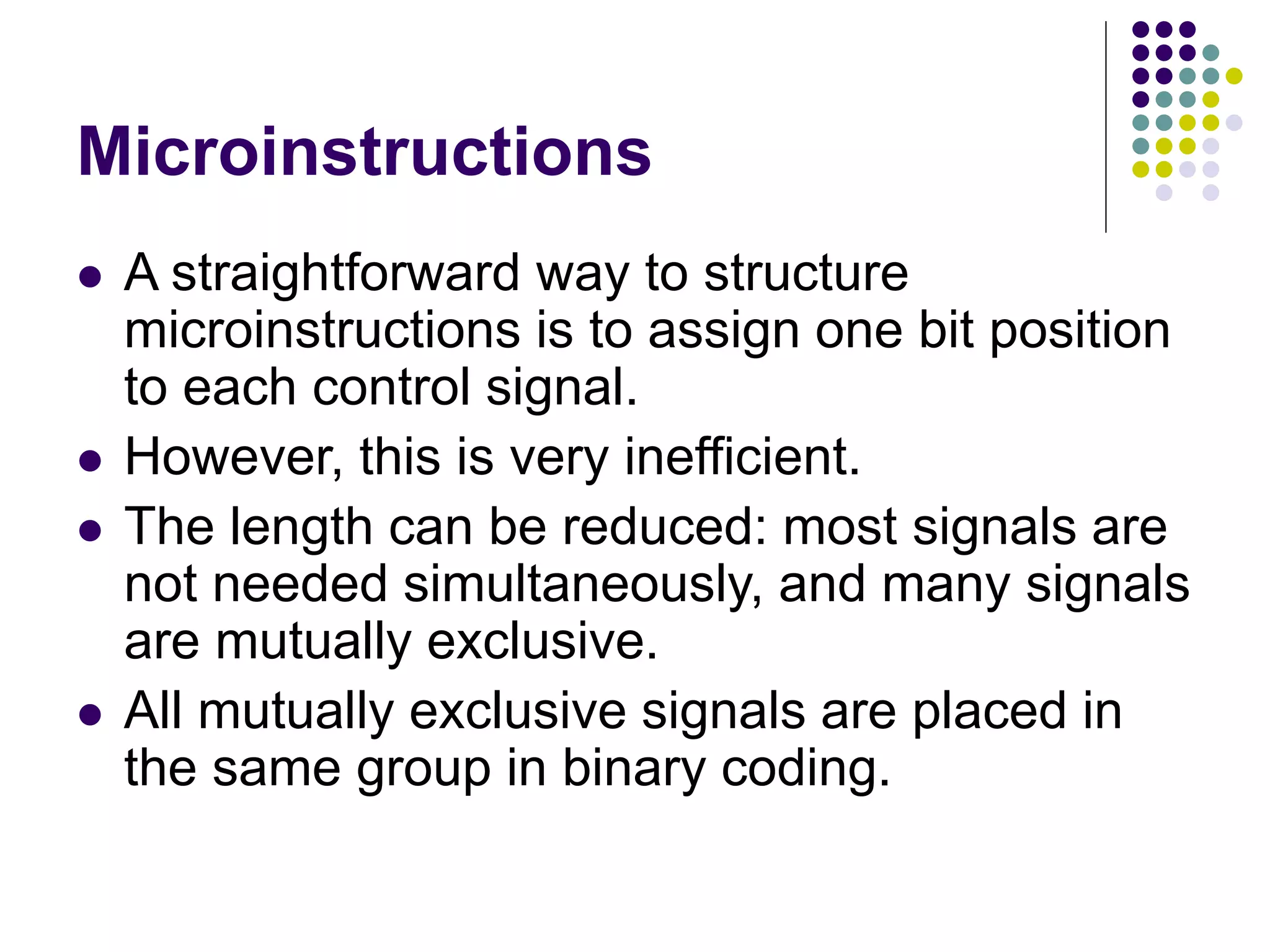 Microinstructions  A straightforward way to structure microinstructions is to assign one bit position to each control signal.  However, this is very inefficient.  The length can be reduced: most signals are not needed simultaneously, and many signals are mutually exclusive.  All mutually exclusive signals are placed in the same group in binary coding. 