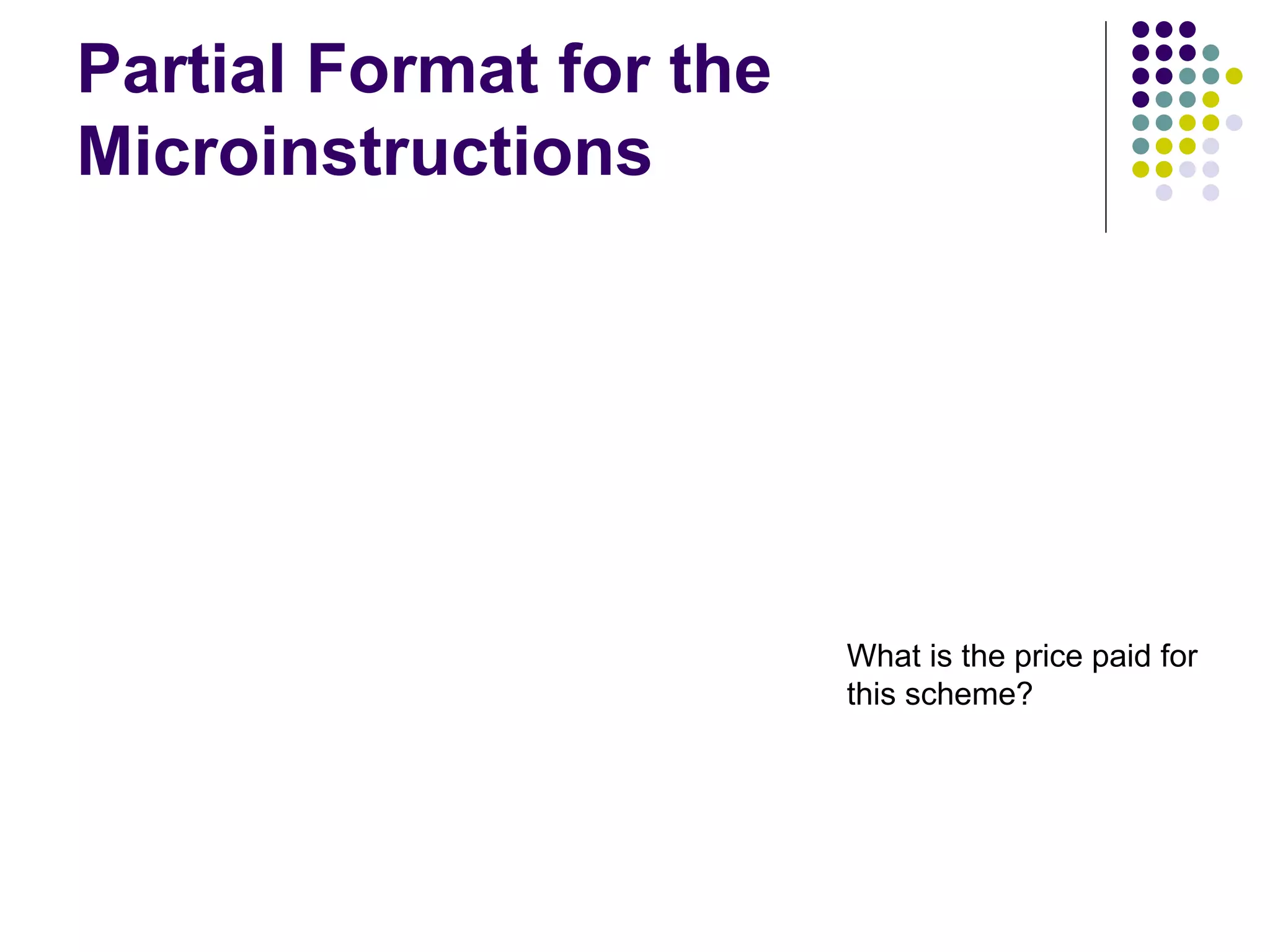 Partial Format for the Microinstructions F2 (3 bits) 000: No transf er 001: PC in 010: IR in 011: Z in 100: R0 in 101: R1 in 110: R2 in 111: R3 in F1 F2 F3 F4 F5 F1 (4 bits) F3 (3 bits) F4 (4 bits) F5 (2 bits) 0000: No transf er 0001: PC out 0010: MDR out 0011: Z out 0100: R0 out 0101: R1 out 0110: R2 out 0111: R3 out 1010: TEMP out 1011: Of f set out 000: No transf er 001: MARin 010: MDR in 011: TEMP in 100: Y in 0000: Add 0001: Sub 1111: XOR 16 ALU f unctions 00: No action 01: Read 10: Write F6 F7 F8 F6 (1 bit) F7 (1 bit) F8 (1 bit) 0: SelectY 1: Select4 0: No action 1: WMFC 0: Continue 1: End Figure 7.19. An example of a partial format for field-encoded microinstructions. Microinstruction What is the price paid for this scheme? 