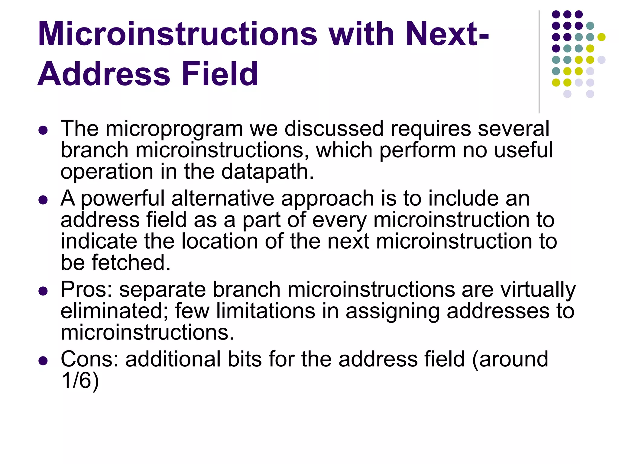Microinstructions with Next- Address Field  The microprogram we discussed requires several branch microinstructions, which perform no useful operation in the datapath.  A powerful alternative approach is to include an address field as a part of every microinstruction to indicate the location of the next microinstruction to be fetched.  Pros: separate branch microinstructions are virtually eliminated; few limitations in assigning addresses to microinstructions.  Cons: additional bits for the address field (around 1/6) 