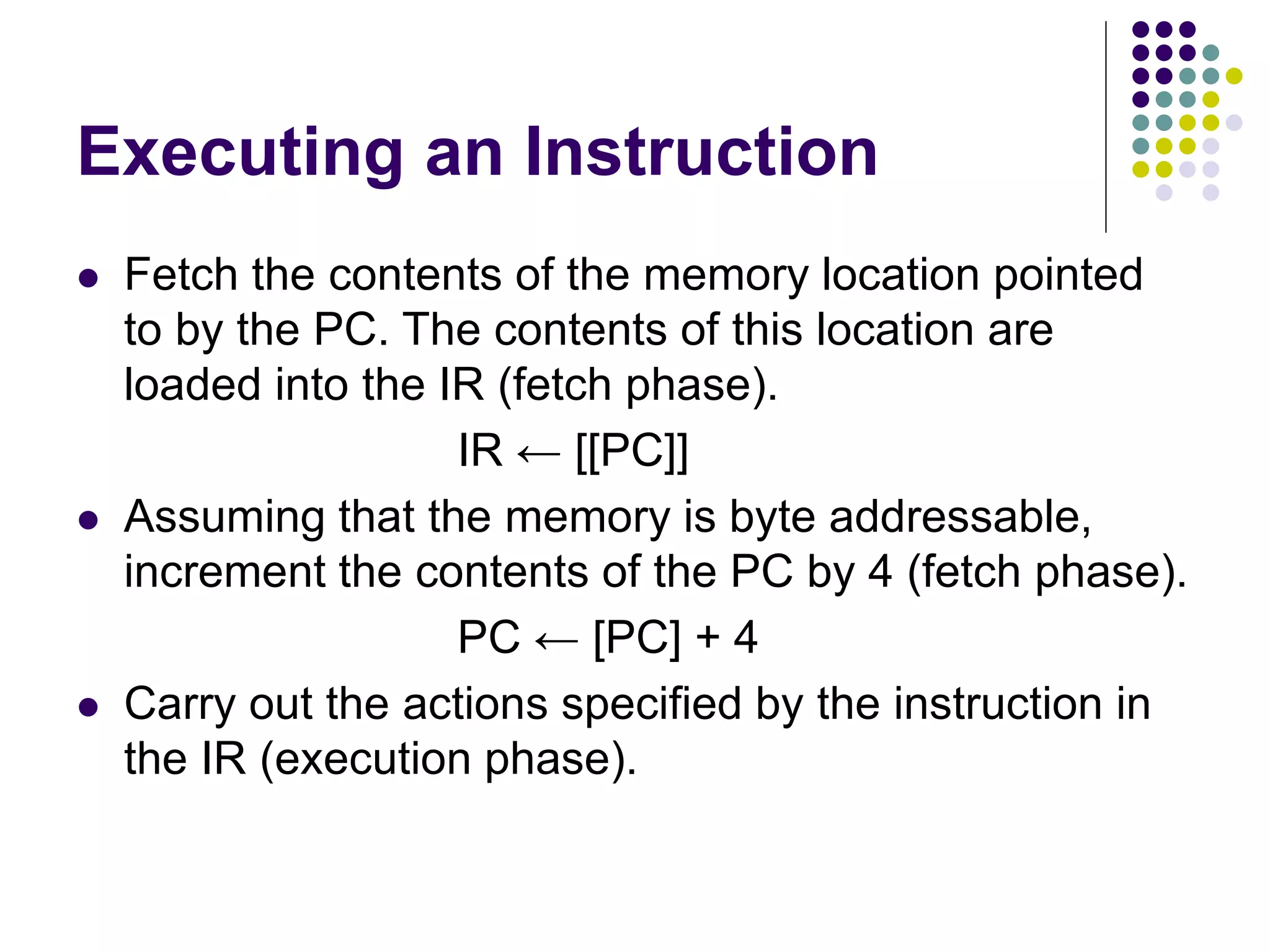 Executing an Instruction  Fetch the contents of the memory location pointed to by the PC. The contents of this location are loaded into the IR (fetch phase). IR ← [[PC]]  Assuming that the memory is byte addressable, increment the contents of the PC by 4 (fetch phase). PC ← [PC] + 4  Carry out the actions specified by the instruction in the IR (execution phase). 